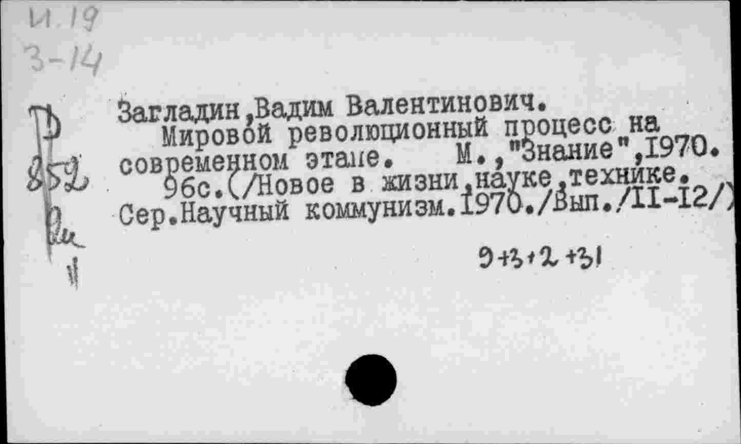 ﻿М
Загладин,Вадим Валентинович.
Мировой революционный процесс на современном этапе. М., Знание ,1970.
96с.(./Новое в хизни.науке.технике.
Сер.Научный коммунизм.1970./Выл./11-14/
